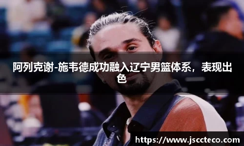 阿列克谢-施韦德成功融入辽宁男篮体系，表现出色