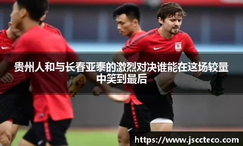 贵州人和与长春亚泰的激烈对决谁能在这场较量中笑到最后